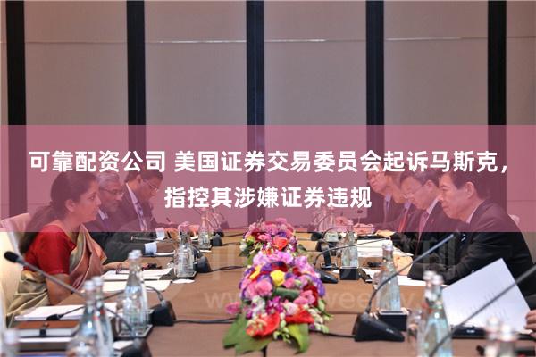 可靠配资公司 美国证券交易委员会起诉马斯克，指控其涉嫌证券违规