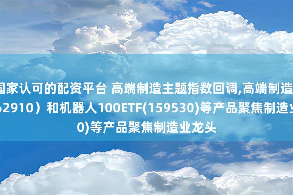 国家认可的配资平台 高端制造主题指数回调,高端制造ETF(562910）和机器人100ETF(159530)等产品聚焦制造业龙头