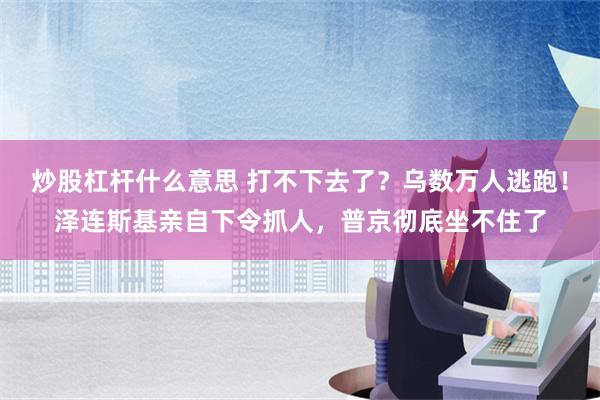 炒股杠杆什么意思 打不下去了？乌数万人逃跑！泽连斯基亲自下令抓人，普京彻底坐不住了