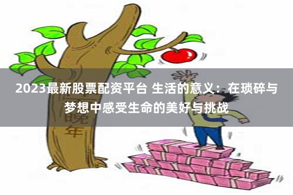 2023最新股票配资平台 生活的意义：在琐碎与梦想中感受生命的美好与挑战