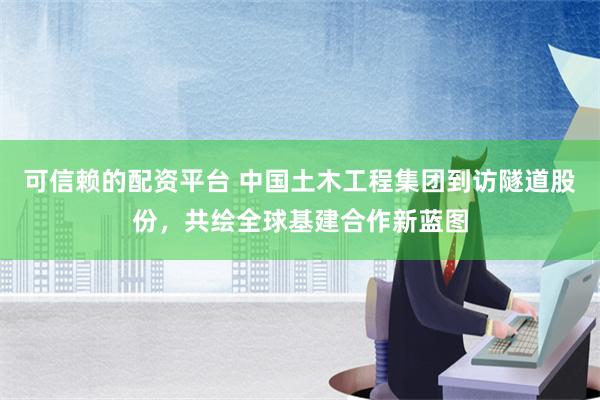 可信赖的配资平台 中国土木工程集团到访隧道股份，共绘全球基建合作新蓝图